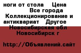 ноги от стола. › Цена ­ 12 000 - Все города Коллекционирование и антиквариат » Другое   . Новосибирская обл.,Новосибирск г.